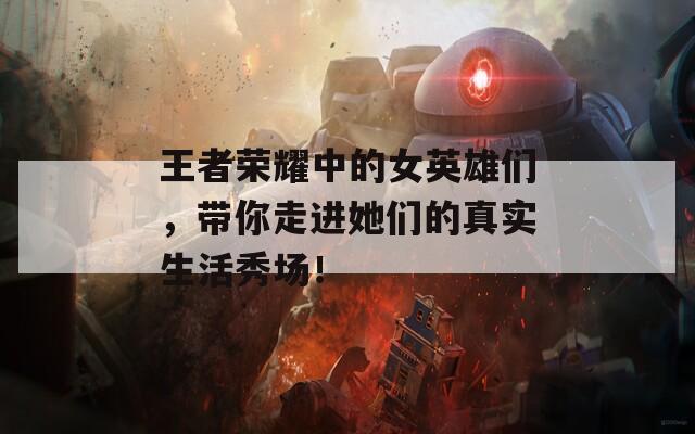 王者荣耀中的女英雄们，带你走进她们的真实生活秀场！