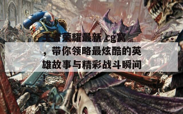 王者荣耀最新 cg窝，带你领略最炫酷的英雄故事与精彩战斗瞬间！