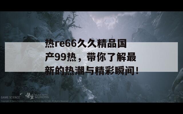 热re66久久精品国产99热，带你了解最新的热潮与精彩瞬间！