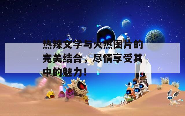 热辣文学与火热图片的完美结合，尽情享受其中的魅力！
