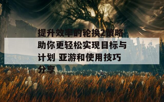 提升效率的轮换2策略助你更轻松实现目标与计划 亚游和使用技巧分享