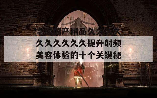 掌握国产精品久久久久久久久久久久提升射频美容体验的十个关键秘笈