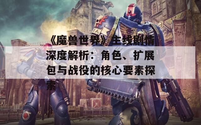《魔兽世界》主线剧情深度解析：角色、扩展包与战役的核心要素探索