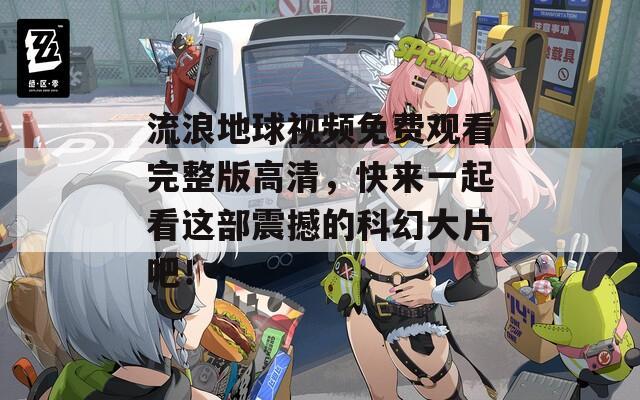 流浪地球视频免费观看完整版高清，快来一起看这部震撼的科幻大片吧！
