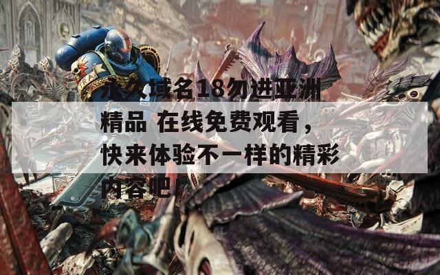 永久域名18勿进亚洲精品 在线免费观看，快来体验不一样的精彩内容吧！