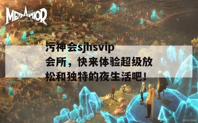 污神会sjhsvip会所，快来体验超级放松和独特的夜生活吧！