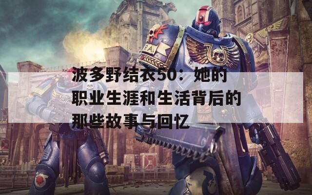 波多野结衣50：她的职业生涯和生活背后的那些故事与回忆