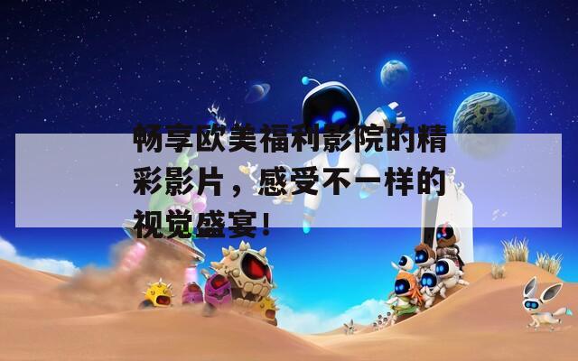 畅享欧美福利影院的精彩影片，感受不一样的视觉盛宴！