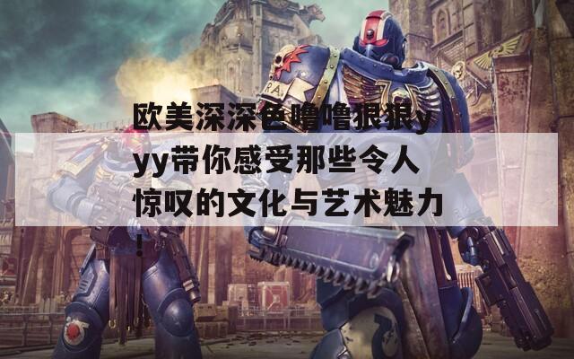 欧美深深色噜噜狠狠yyy带你感受那些令人惊叹的文化与艺术魅力！
