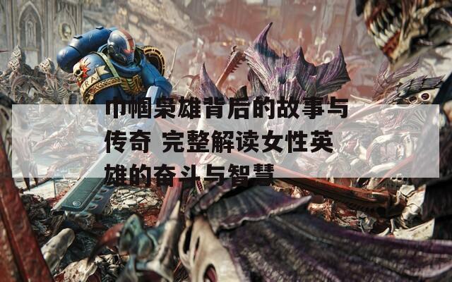 巾帼枭雄背后的故事与传奇 完整解读女性英雄的奋斗与智慧