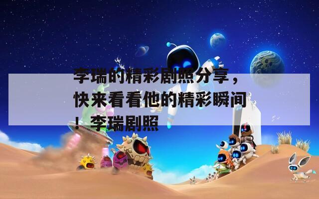 李瑞的精彩剧照分享，快来看看他的精彩瞬间！李瑞剧照