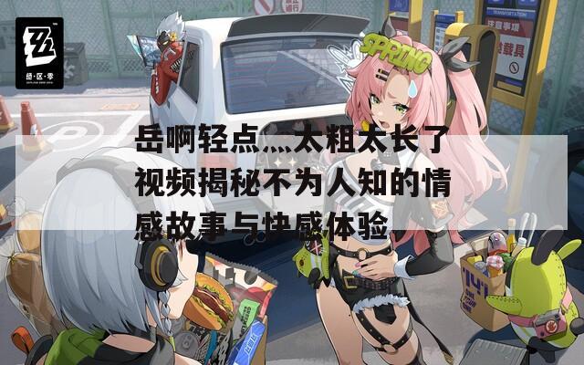 岳啊轻点灬太粗太长了视频揭秘不为人知的情感故事与快感体验