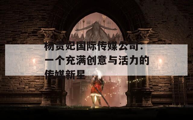 杨贵妃国际传媒公司：一个充满创意与活力的传媒新星