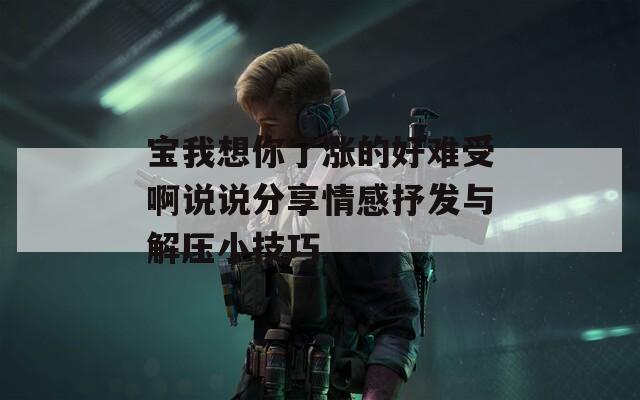宝我想你了涨的好难受啊说说分享情感抒发与解压小技巧