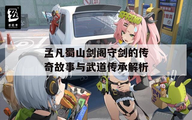 孟凡蜀山剑阁守剑的传奇故事与武道传承解析
