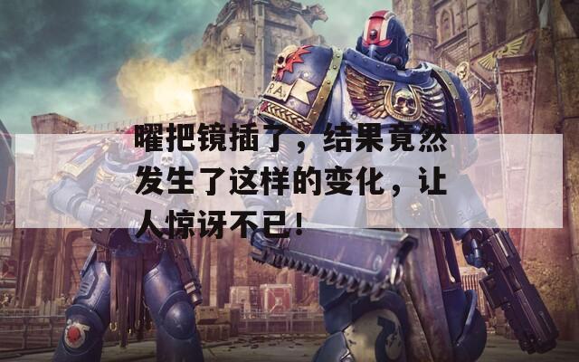 曜把镜插了，结果竟然发生了这样的变化，让人惊讶不已！