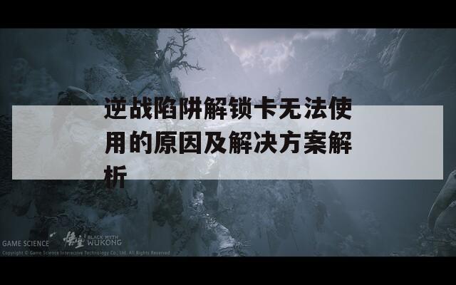 逆战陷阱解锁卡无法使用的原因及解决方案解析