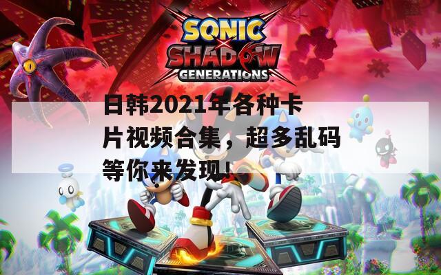 日韩2021年各种卡片视频合集，超多乱码等你来发现！