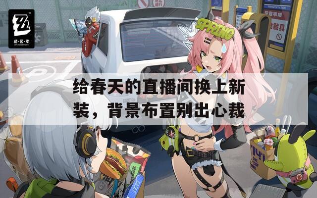 给春天的直播间换上新装，背景布置别出心裁