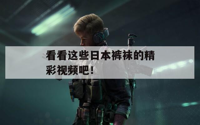 看看这些日本裤袜的精彩视频吧！