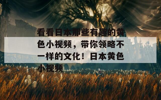 看看日本那些有趣的黄色小视频，带你领略不一样的文化！日本黄色小视频