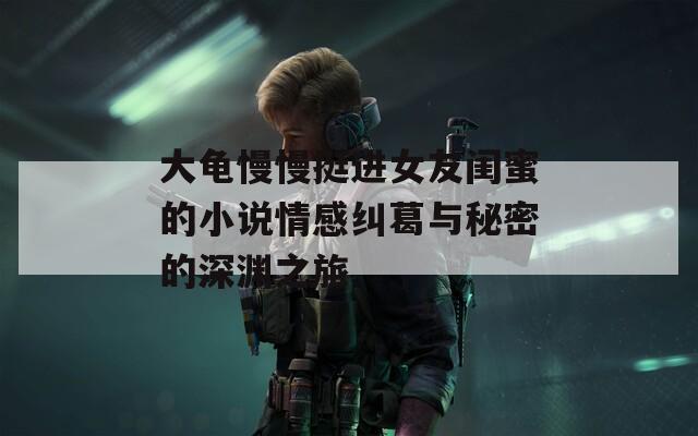 大龟慢慢挺进女友闺蜜的小说情感纠葛与秘密的深渊之旅
