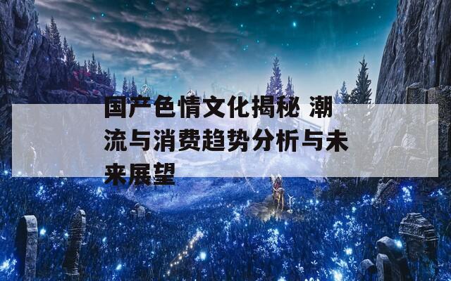 国产色情文化揭秘 潮流与消费趋势分析与未来展望