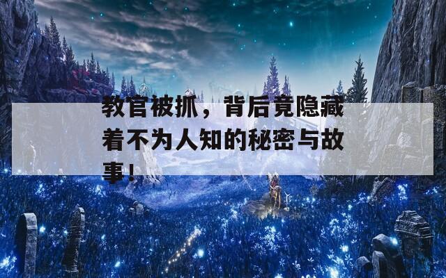 教官被抓，背后竟隐藏着不为人知的秘密与故事！