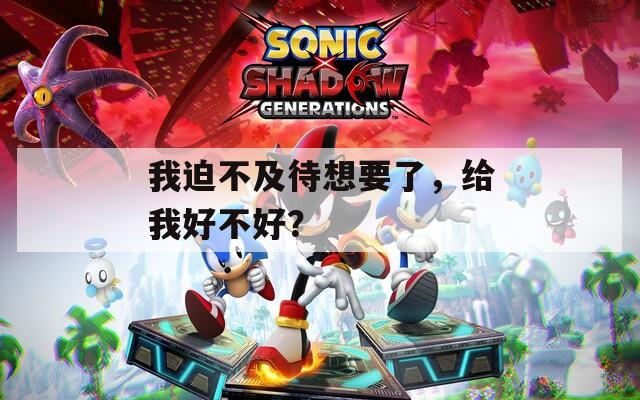 我迫不及待想要了，给我好不好？