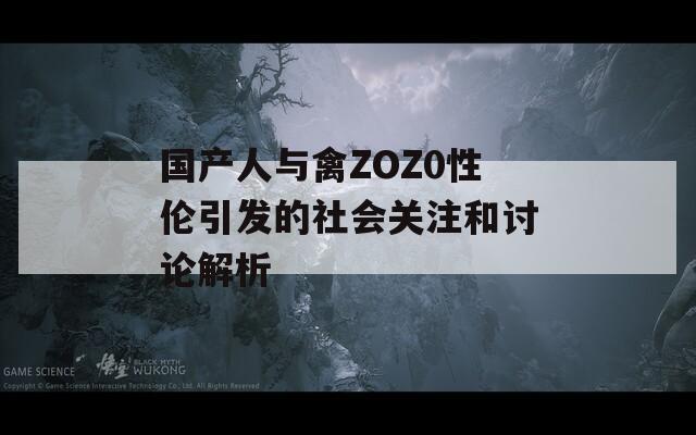 国产人与禽ZOZ0性伦引发的社会关注和讨论解析