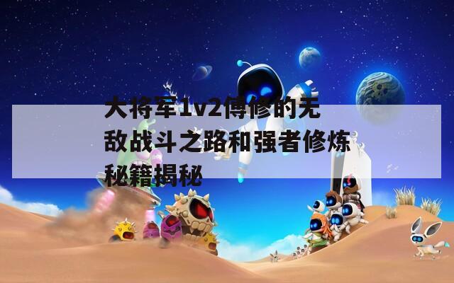 大将军1v2傅修的无敌战斗之路和强者修炼秘籍揭秘