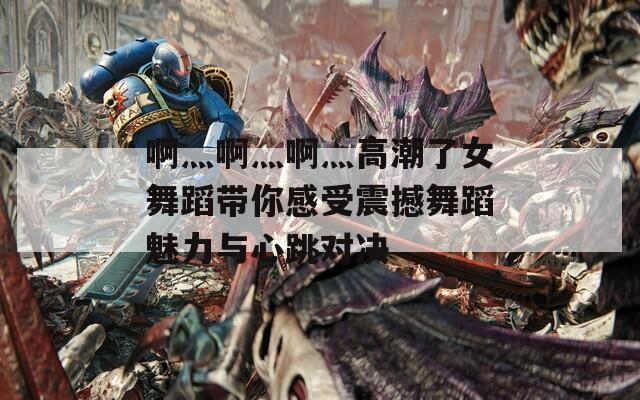 啊灬啊灬啊灬高潮了女舞蹈带你感受震撼舞蹈魅力与心跳对决