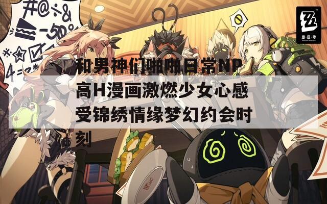 和男神们啪啪日常NP高H漫画激燃少女心感受锦绣情缘梦幻约会时刻