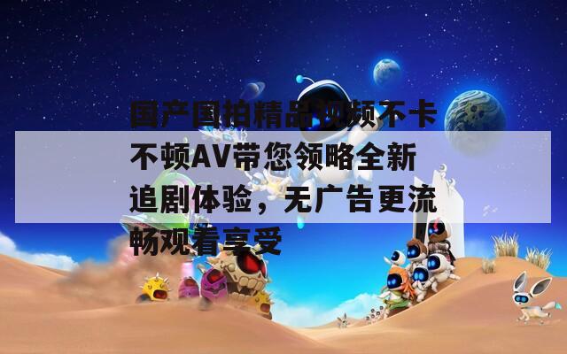 国产国拍精品视频不卡不顿AV带您领略全新追剧体验，无广告更流畅观看享受