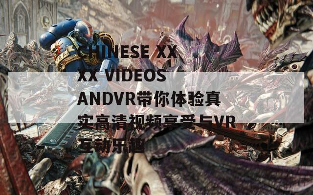 CHINESE XXXX VIDEOS ANDVR带你体验真实高清视频享受与VR互动乐趣