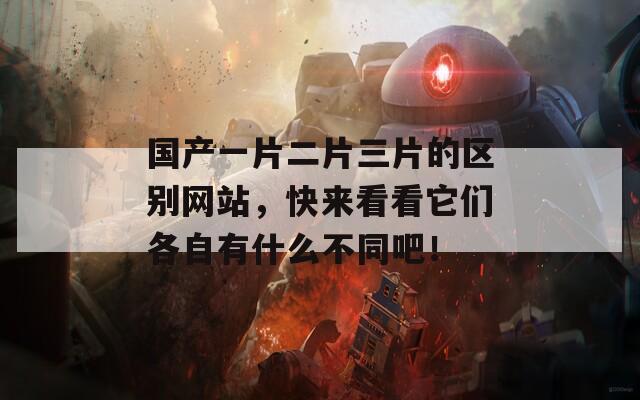 国产一片二片三片的区别网站，快来看看它们各自有什么不同吧！
