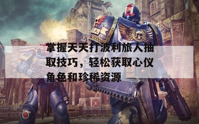 掌握天天打波利旅人抽取技巧，轻松获取心仪角色和珍稀资源