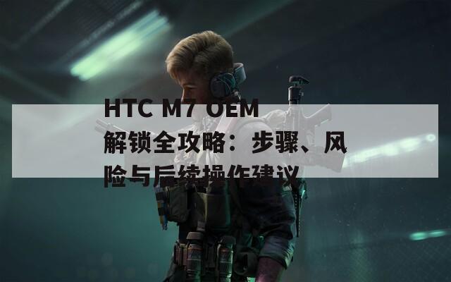 HTC M7 OEM解锁全攻略：步骤、风险与后续操作建议