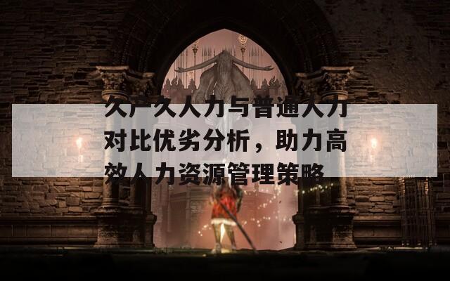 久产久人力与普通人力对比优劣分析，助力高效人力资源管理策略
