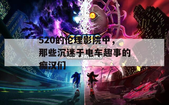 520的伦理影院中，那些沉迷于电车趣事的痴汉们