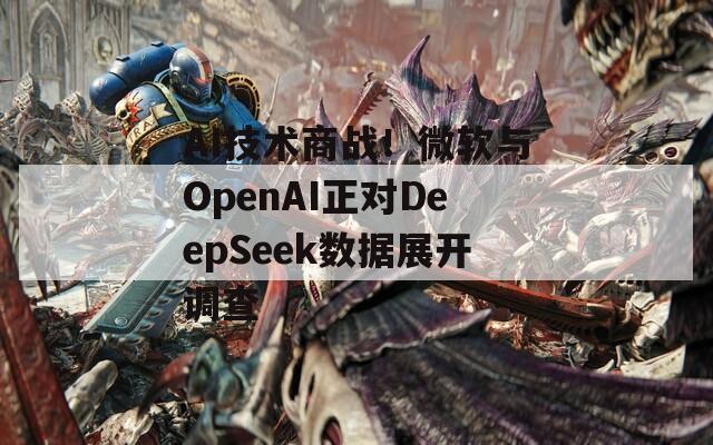 AI技术商战！微软与OpenAI正对DeepSeek数据展开调查