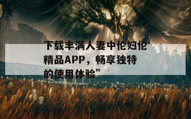 下载丰满人妻中伦妇伦精品APP，畅享独特的使用体验”