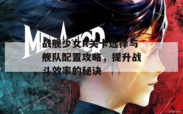战舰少女R关卡选择与舰队配置攻略，提升战斗效率的秘诀