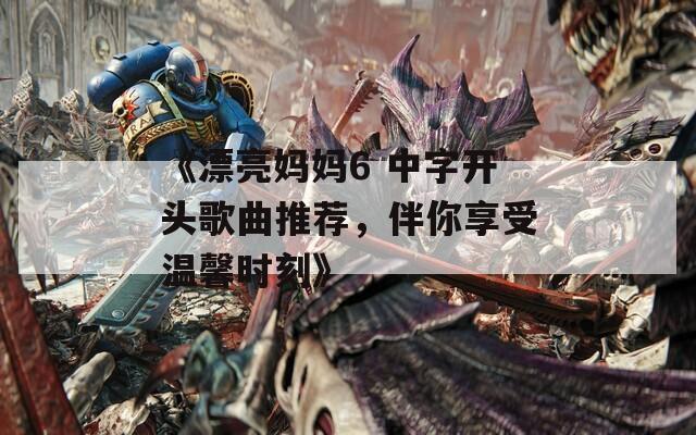 《漂亮妈妈6 中字开头歌曲推荐，伴你享受温馨时刻》