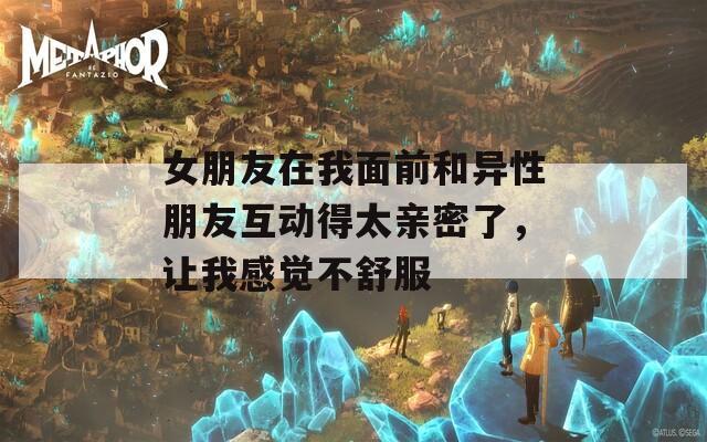 女朋友在我面前和异性朋友互动得太亲密了，让我感觉不舒服