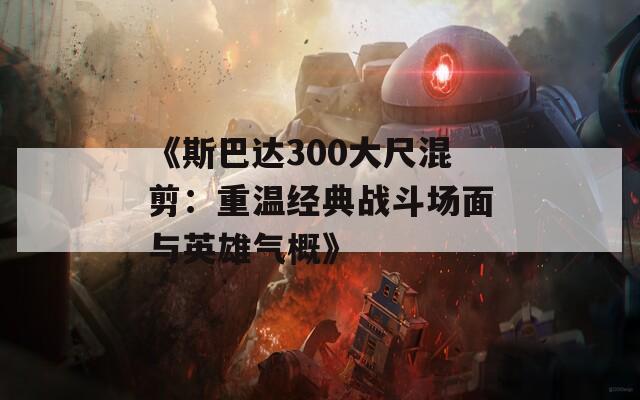 《斯巴达300大尺混剪：重温经典战斗场面与英雄气概》