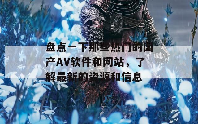 盘点一下那些热门的国产AV软件和网站，了解最新的资源和信息