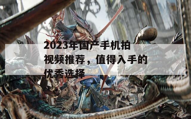 2023年国产手机拍视频推荐，值得入手的优秀选择