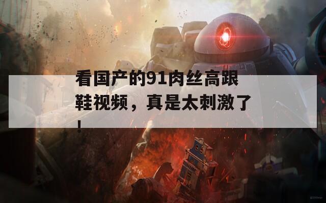 看国产的91肉丝高跟鞋视频，真是太刺激了！