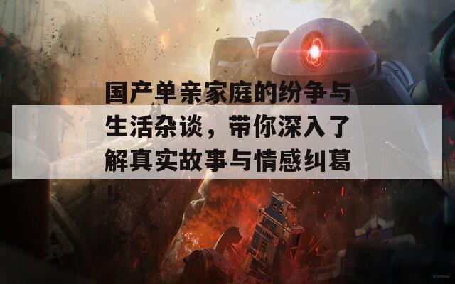 国产单亲家庭的纷争与生活杂谈，带你深入了解真实故事与情感纠葛！